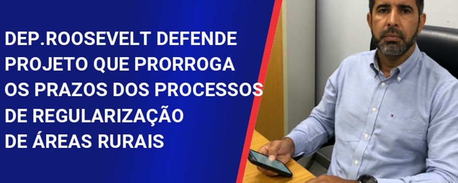 Dep. Roosevelt defende aprovação do projeto que prorroga prazo dos processos de regularização de terras rurais